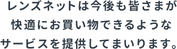 レンズネットは今後も皆さまが快適にお買い物できるようなサービスを提供してまいります。