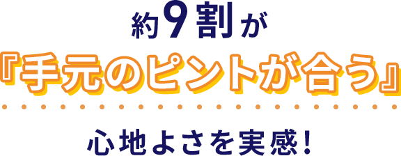 約9割が『手元のピントが合う』心地よさを実感！